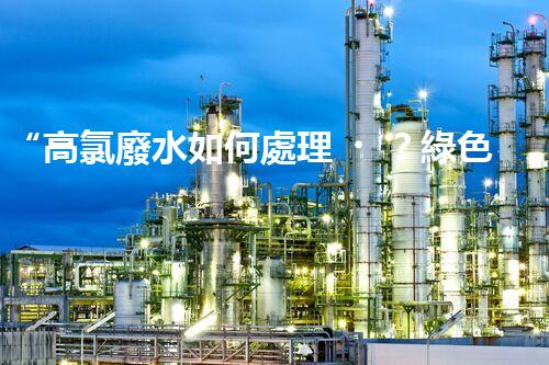 “高氯廢水如何處理？綠色環(huán)保新路徑，助力企業(yè)可持續(xù)進(jìn)展”